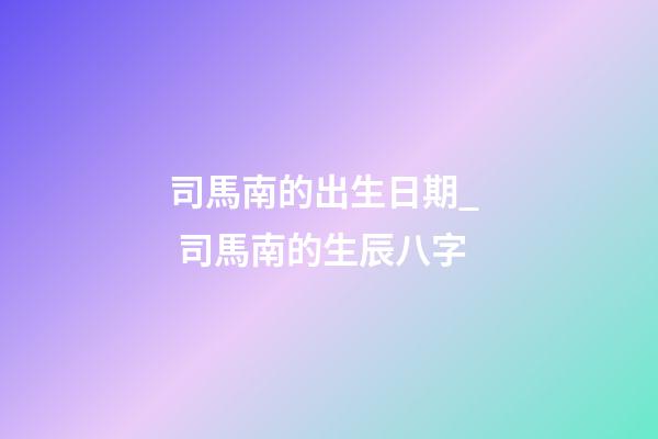 司馬南的出生日期_  司馬南的生辰八字